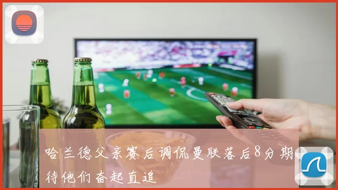 哈兰德父亲赛后调侃曼联落后8分期待他们奋起直追