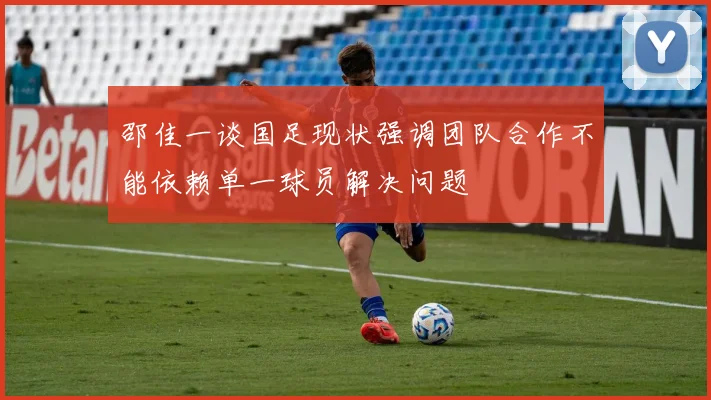 邵佳一谈国足现状强调团队合作不能依赖单一球员解决问题