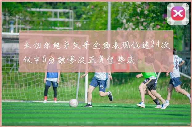 米切尔绝杀失手全场表现低迷24投仅中6分数惨淡正负值垫底