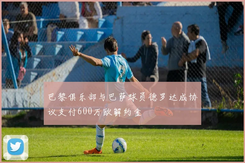 巴黎俱乐部与巴萨球员德罗达成协议支付600万欧解约金