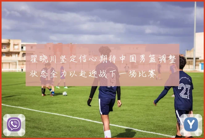 翟晓川坚定信心期待中国男篮调整状态全力以赴迎战下一场比赛