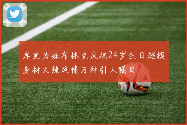 库里为妹布林克庆祝24岁生日超模身材火辣风情万种引人瞩目