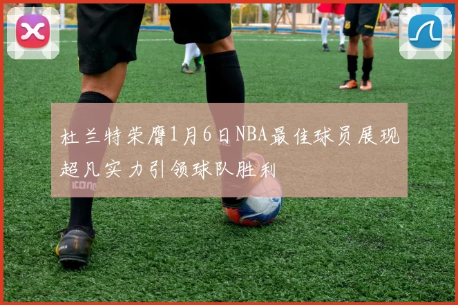 杜兰特荣膺1月6日NBA最佳球员展现超凡实力引领球队胜利