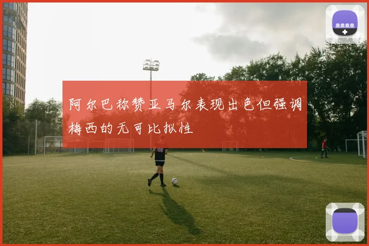 阿尔巴称赞亚马尔表现出色但强调梅西的无可比拟性