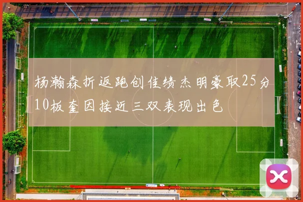 杨瀚森折返跑创佳绩杰明豪取25分10板奎因接近三双表现出色