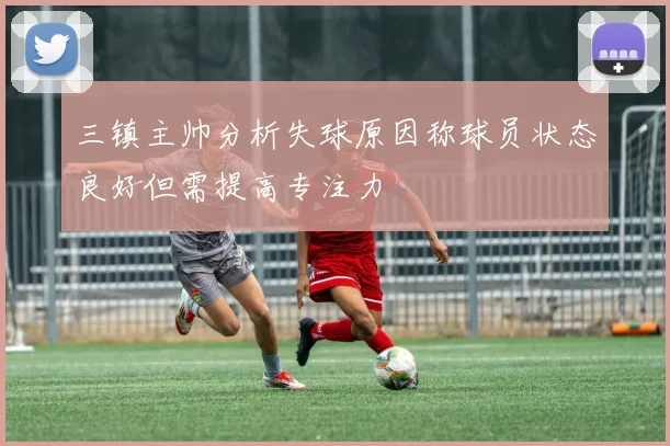 三镇主帅分析失球原因称球员状态良好但需提高专注力