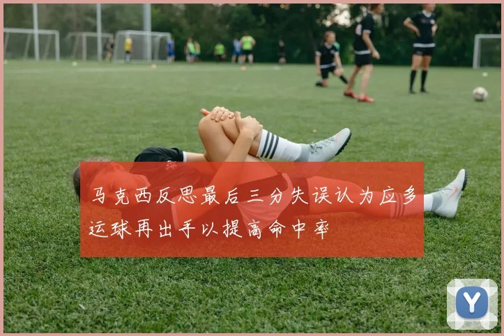 马克西反思最后三分失误认为应多运球再出手以提高命中率