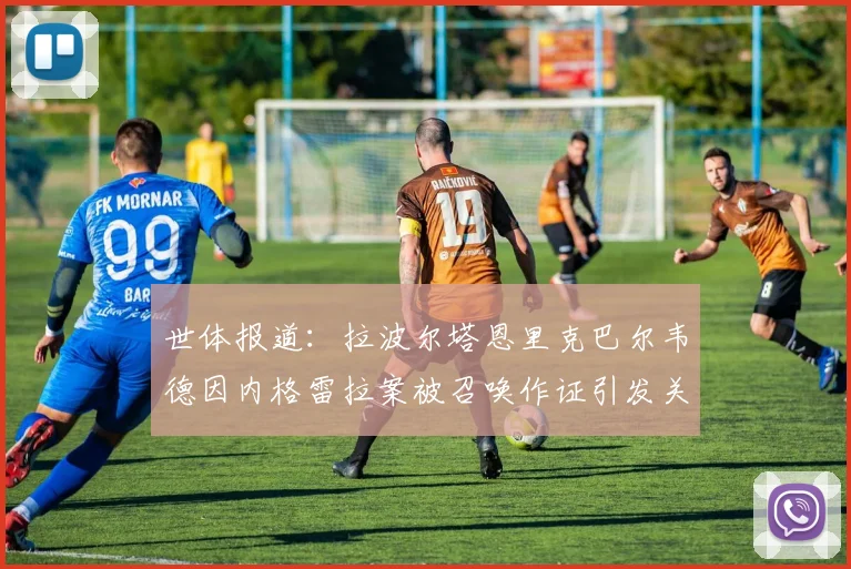 世体报道：拉波尔塔恩里克巴尔韦德因内格雷拉案被召唤作证引发关注