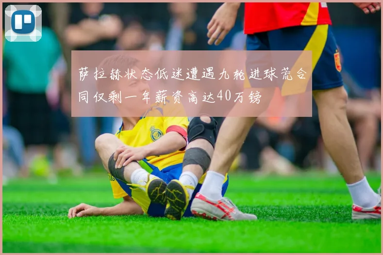 萨拉赫状态低迷遭遇九轮进球荒合同仅剩一年薪资高达40万镑