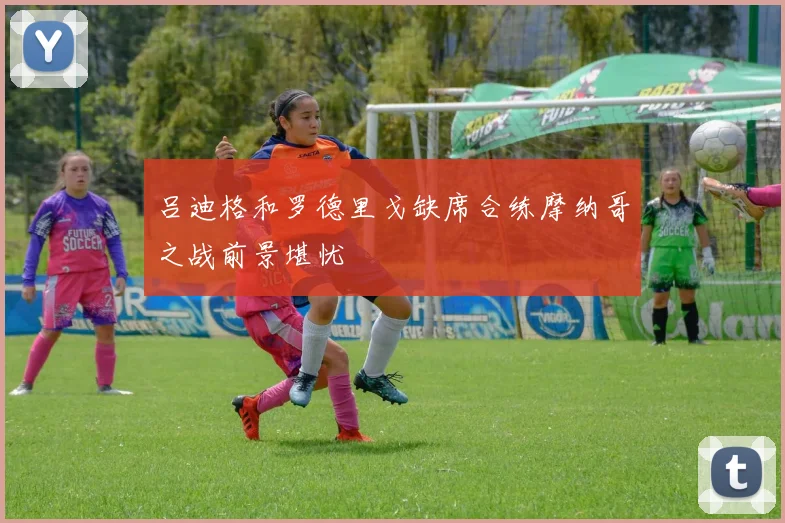 吕迪格和罗德里戈缺席合练摩纳哥之战前景堪忧