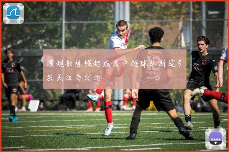 澳超教练崛起成为中超球队新宠引发关注与讨论