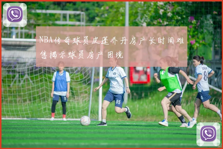 NBA传奇球员皮蓬乔丹房产长时间难售揭示球员房产困境