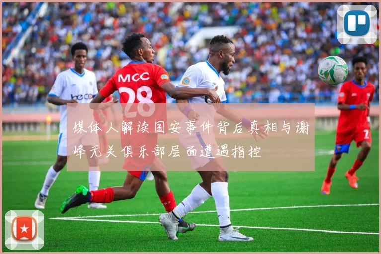 媒体人解读国安事件背后真相与谢峰无关俱乐部层面遭遇指控