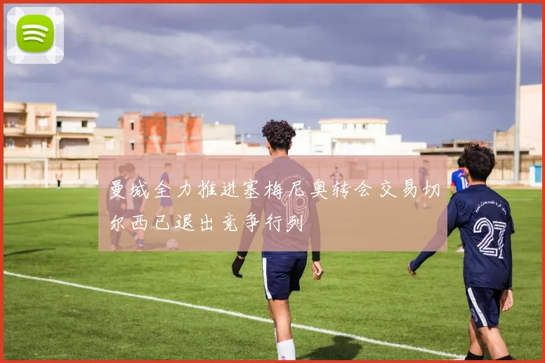 曼城全力推进塞梅尼奥转会交易切尔西已退出竞争行列