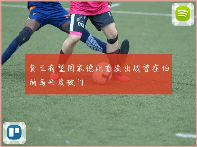 费兰有望国家德比首发出战曾在伯纳乌两度破门