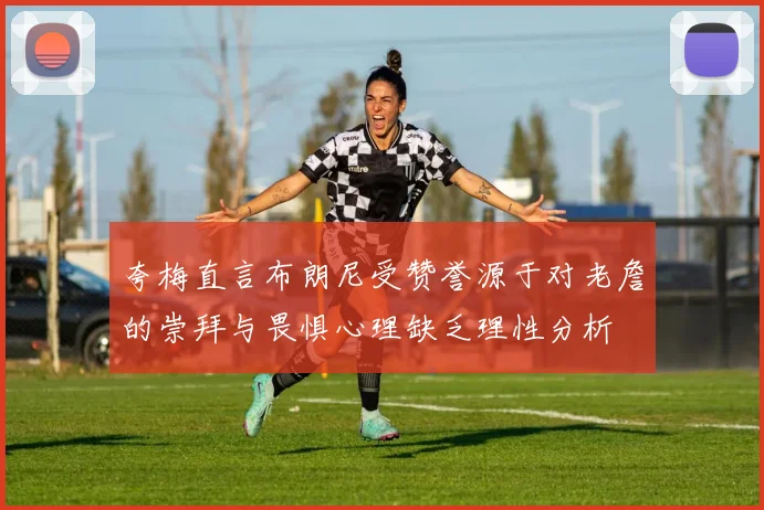夸梅直言布朗尼受赞誉源于对老詹的崇拜与畏惧心理缺乏理性分析