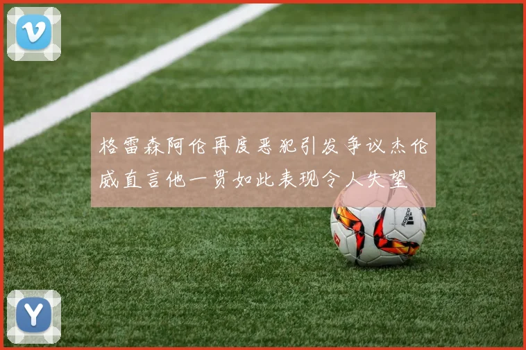 格雷森阿伦再度恶犯引发争议杰伦威直言他一贯如此表现令人失望