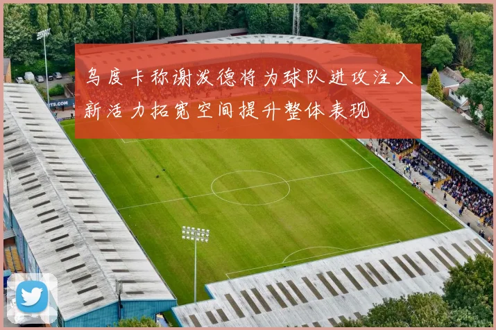 乌度卡称谢泼德将为球队进攻注入新活力拓宽空间提升整体表现