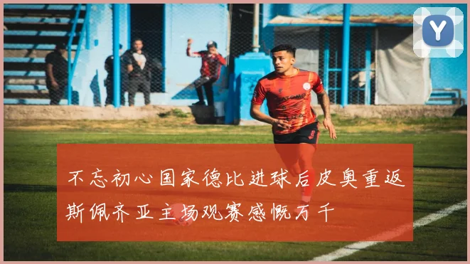 不忘初心国家德比进球后皮奥重返斯佩齐亚主场观赛感慨万千
