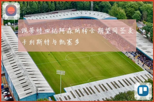 佩蒂特回忆阿森纳转会期望同签麦卡利斯特与凯塞多