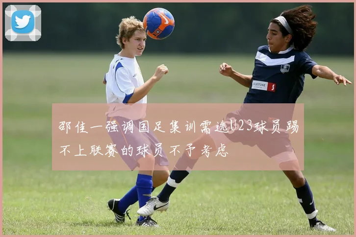 邵佳一强调国足集训需选U23球员踢不上联赛的球员不予考虑