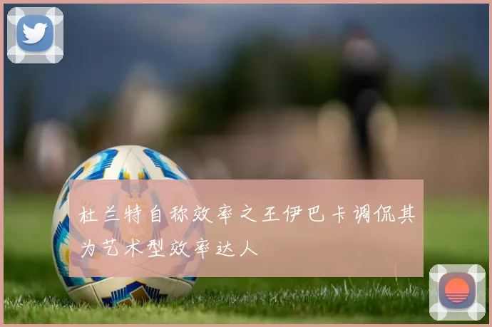 杜兰特自称效率之王伊巴卡调侃其为艺术型效率达人