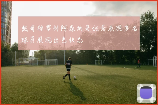 戴奇称零封阿森纳是优秀表现多名球员展现出色状态