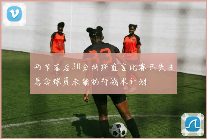 两节落后30分纳斯直言比赛已失去悬念球员未能执行战术计划