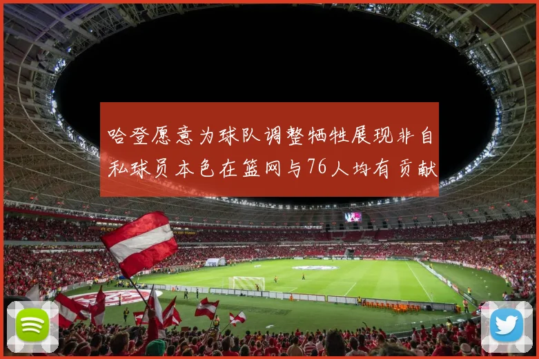 哈登愿意为球队调整牺牲展现非自私球员本色在篮网与76人均有贡献