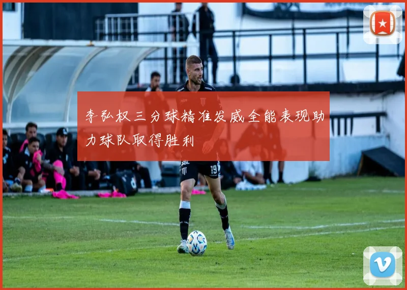 李弘权三分球精准发威全能表现助力球队取得胜利
