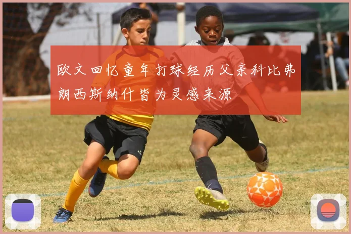 欧文回忆童年打球经历父亲科比弗朗西斯纳什皆为灵感来源