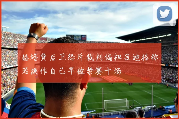赫塔费后卫怒斥裁判偏袒吕迪格称若换作自己早被禁赛十场