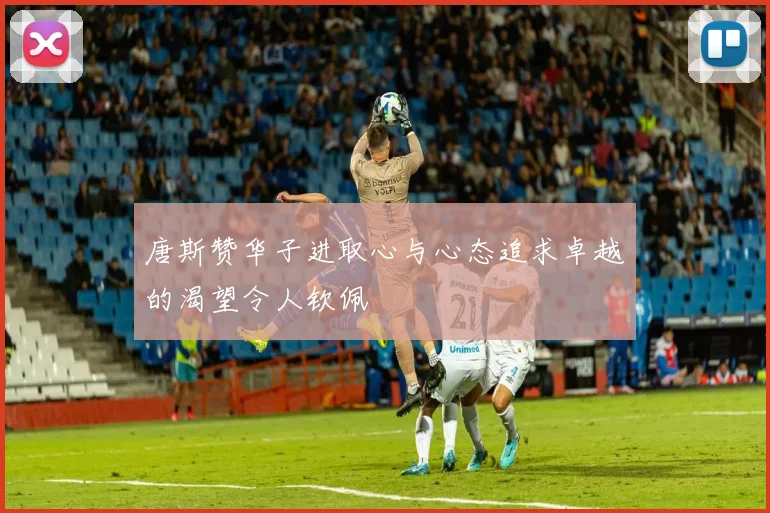 唐斯赞华子进取心与心态追求卓越的渴望令人钦佩