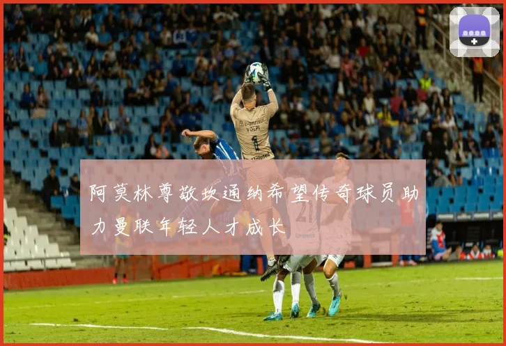 阿莫林尊敬坎通纳希望传奇球员助力曼联年轻人才成长