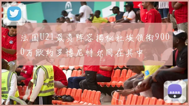 法国U21最贵阵容揭秘杜埃领衔9000万欧约罗博尼特尔同在其中