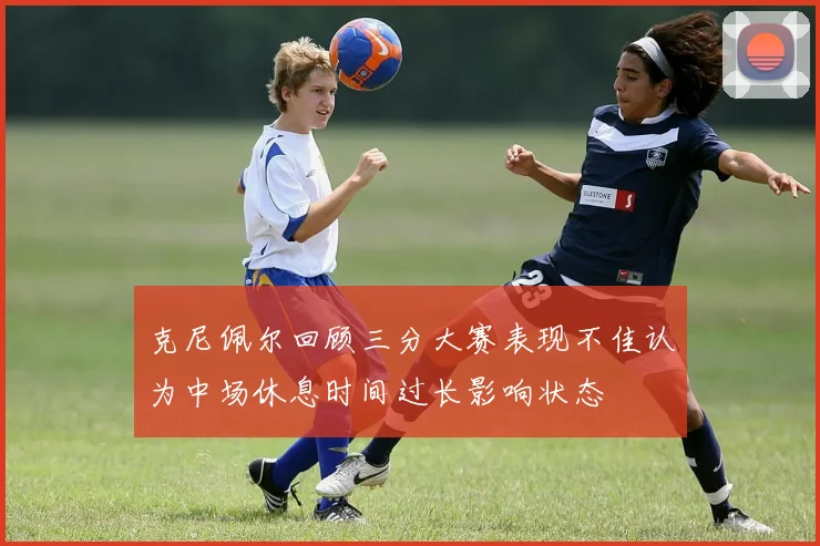 克尼佩尔回顾三分大赛表现不佳认为中场休息时间过长影响状态