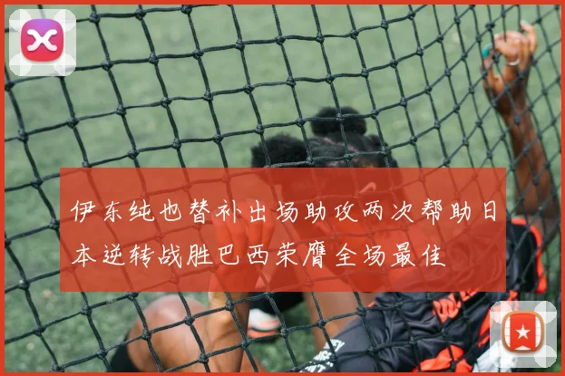 伊东纯也替补出场助攻两次帮助日本逆转战胜巴西荣膺全场最佳