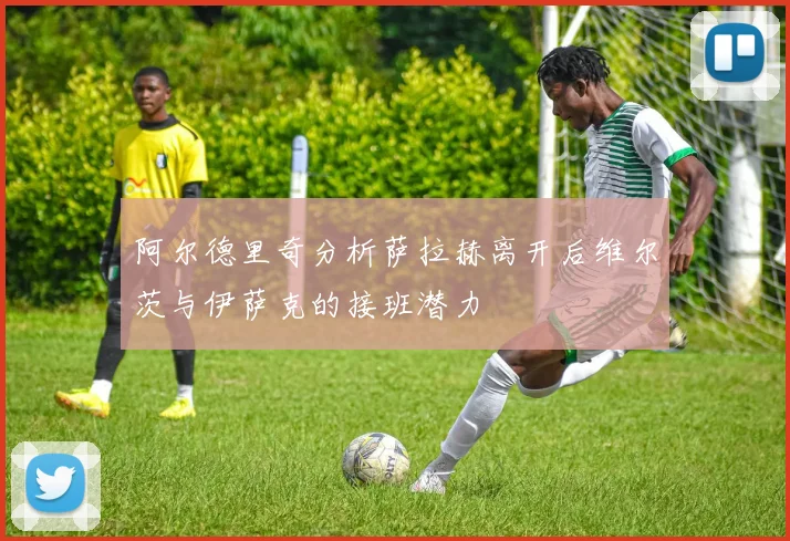 阿尔德里奇分析萨拉赫离开后维尔茨与伊萨克的接班潜力